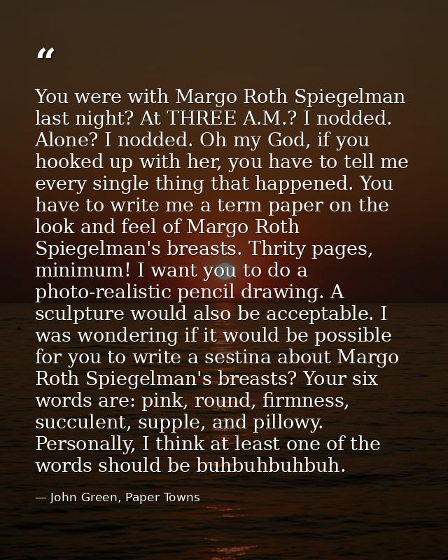 You were with Margo Roth Spiegelman last night? At THREE A.M.? I nodded. Alone? I nodded. Oh my God, if you hooked up wi — John Green, Paper Towns