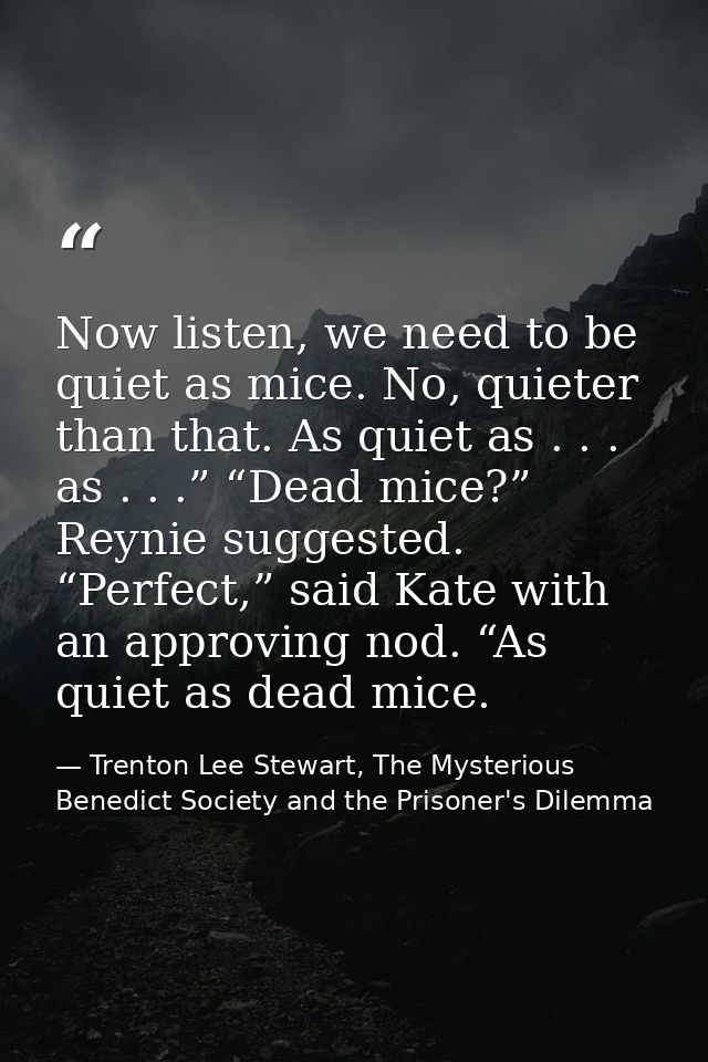 Now listen, we need to be quiet as mice. No, quieter than that. As quiet as . . . as . . .” “Dead mice?” Reynie suggeste — Trenton Lee Stewart, The Mysterious Benedict Society and the Prisoner's Dilemma