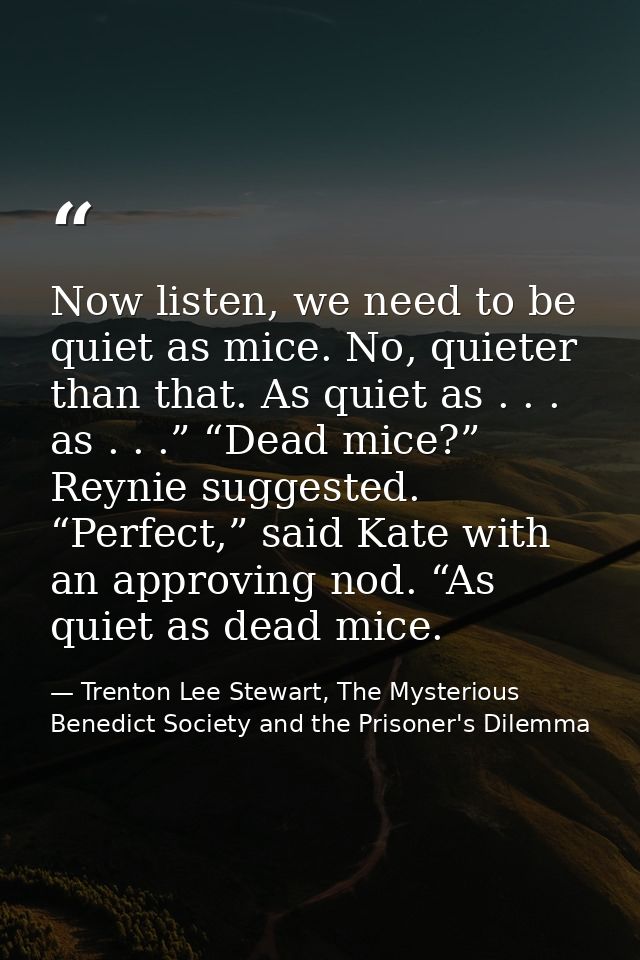 Now listen, we need to be quiet as mice. No, quieter than that. As quiet as . . . as . . .” “Dead mice?” Reynie suggeste — Trenton Lee Stewart, The Mysterious Benedict Society and the Prisoner's Dilemma