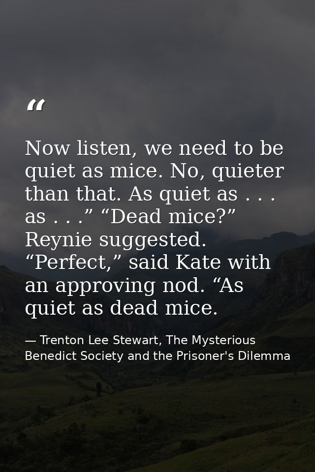 Now listen, we need to be quiet as mice. No, quieter than that. As quiet as . . . as . . .” “Dead mice?” Reynie suggeste — Trenton Lee Stewart, The Mysterious Benedict Society and the Prisoner's Dilemma