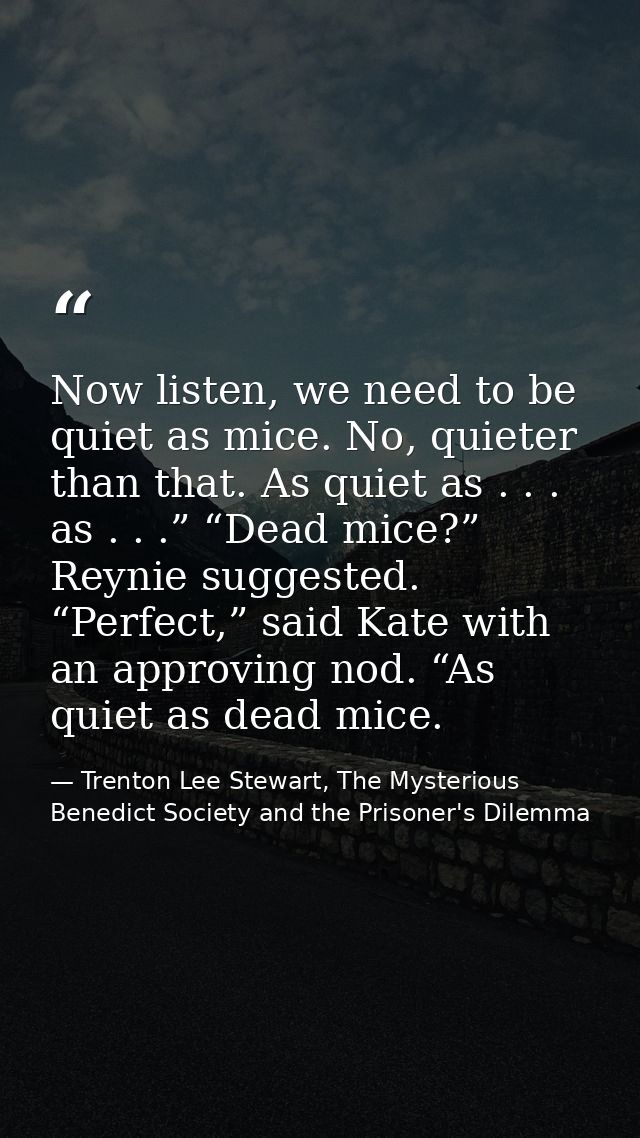 Now listen, we need to be quiet as mice. No, quieter than that. As quiet as . . . as . . .” “Dead mice?” Reynie suggeste — Trenton Lee Stewart, The Mysterious Benedict Society and the Prisoner's Dilemma