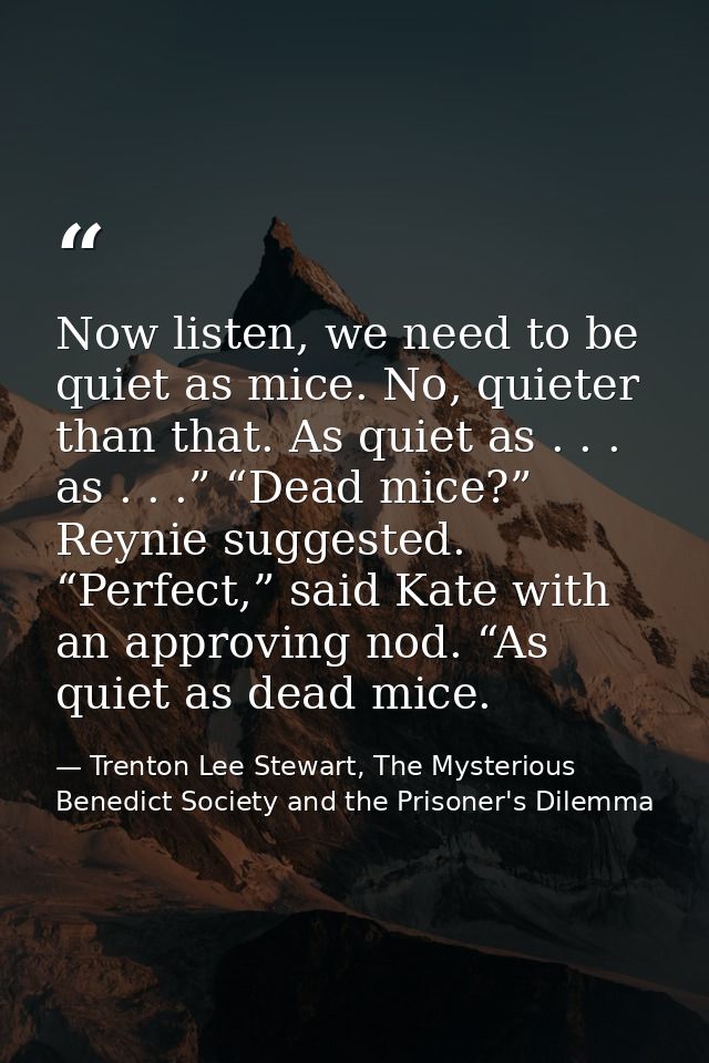 Now listen, we need to be quiet as mice. No, quieter than that. As quiet as . . . as . . .” “Dead mice?” Reynie suggeste — Trenton Lee Stewart, The Mysterious Benedict Society and the Prisoner's Dilemma