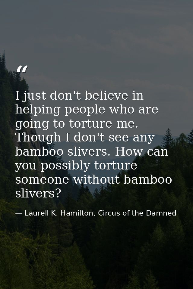 I just don't believe in helping people who are going to torture me. Though I don't see any bamboo slivers. How can you p — Laurell K. Hamilton, Circus of the Damned