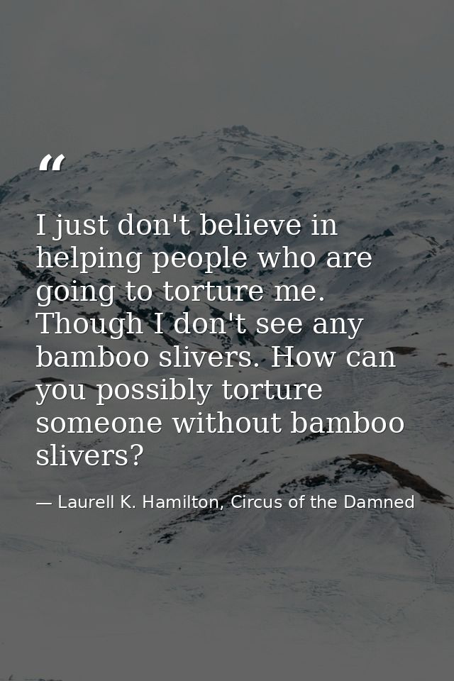 I just don't believe in helping people who are going to torture me. Though I don't see any bamboo slivers. How can you p — Laurell K. Hamilton, Circus of the Damned