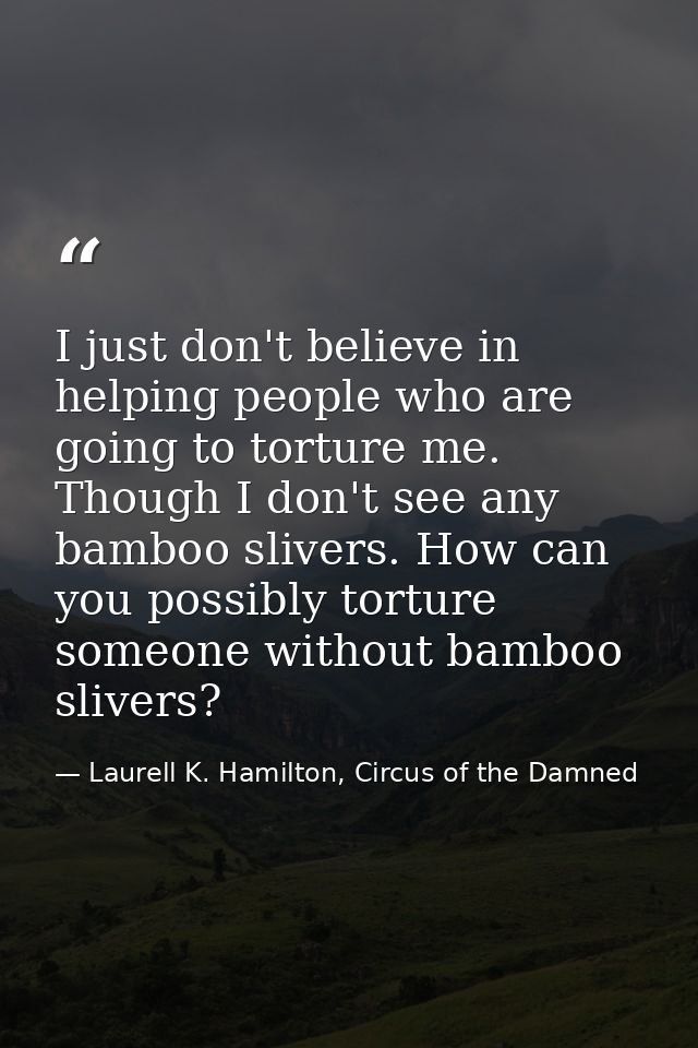 I just don't believe in helping people who are going to torture me. Though I don't see any bamboo slivers. How can you p — Laurell K. Hamilton, Circus of the Damned