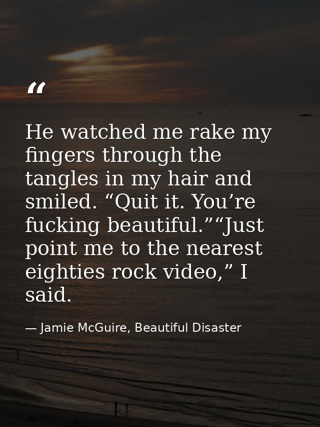 He watched me rake my fingers through the tangles in my hair and smiled. “Quit it. You’re fucking beautiful.”“Just point — Jamie McGuire, Beautiful Disaster