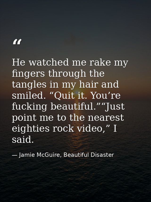 He watched me rake my fingers through the tangles in my hair and smiled. “Quit it. You’re fucking beautiful.”“Just point — Jamie McGuire, Beautiful Disaster