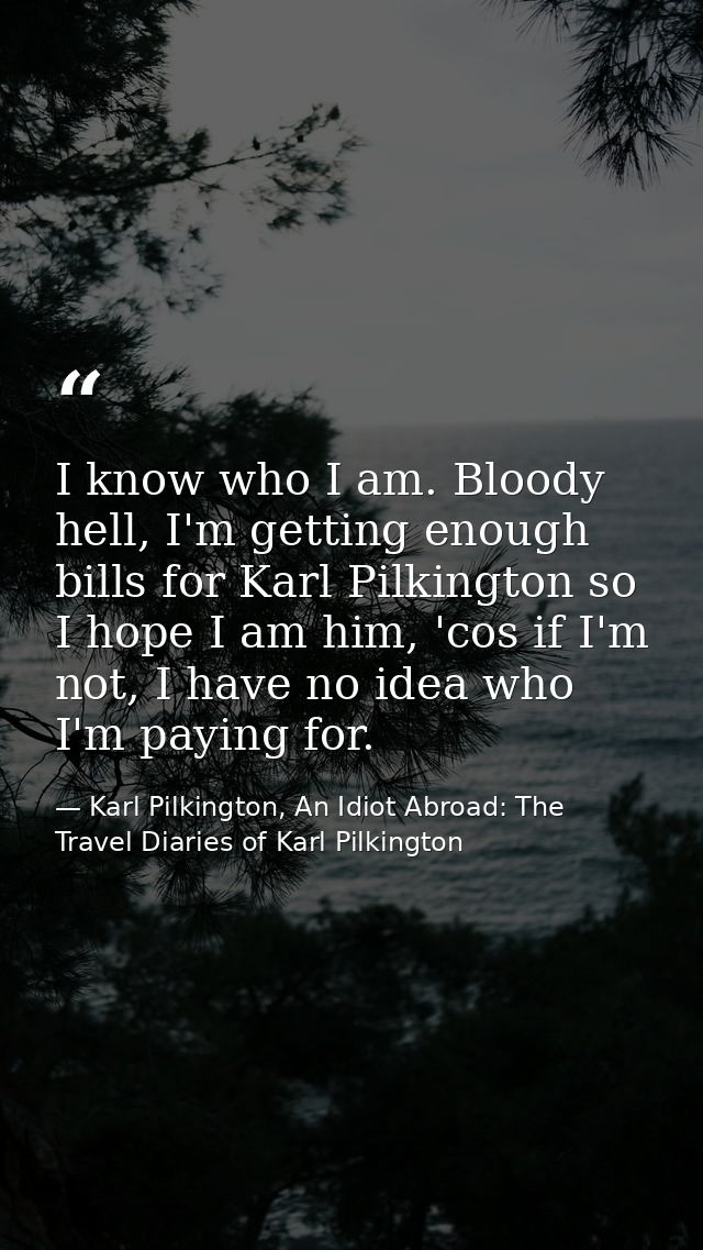 I know who I am. Bloody hell, I'm getting enough bills for Karl Pilkington so I hope I am him, 'cos if I'm not, I have n — Karl Pilkington, An Idiot Abroad: The Travel Diaries of Karl Pilkington