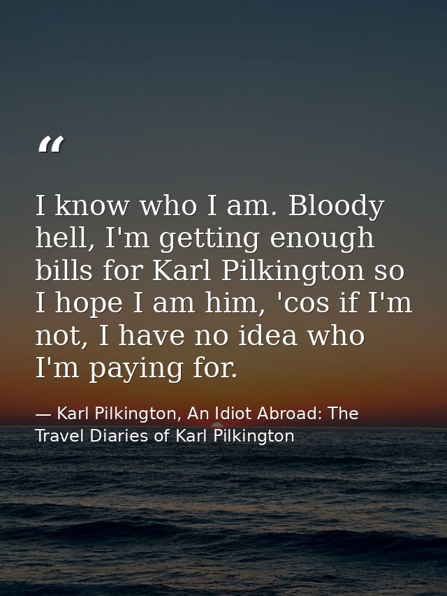 I know who I am. Bloody hell, I'm getting enough bills for Karl Pilkington so I hope I am him, 'cos if I'm not, I have n — Karl Pilkington, An Idiot Abroad: The Travel Diaries of Karl Pilkington