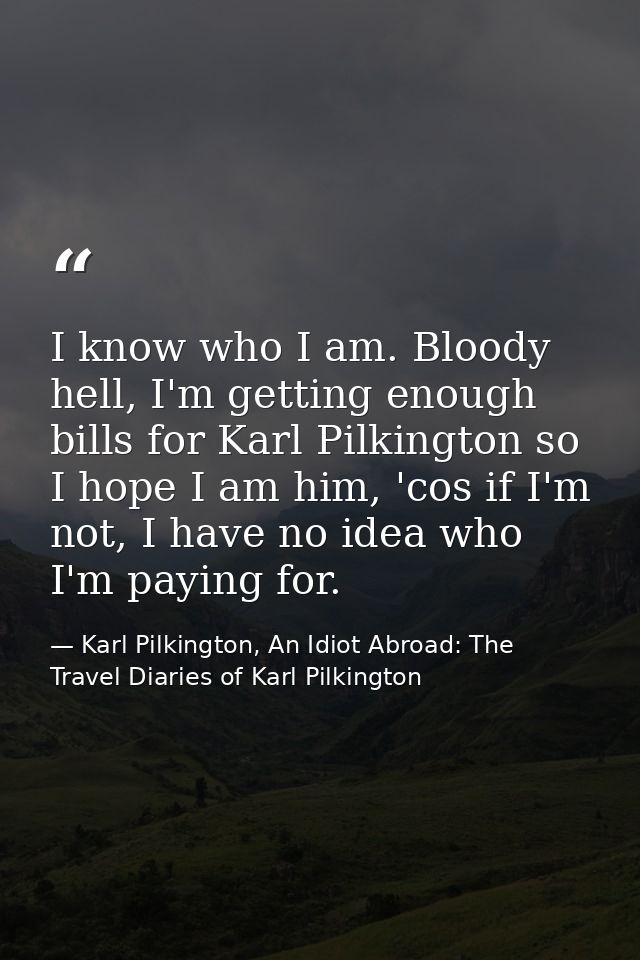 I know who I am. Bloody hell, I'm getting enough bills for Karl Pilkington so I hope I am him, 'cos if I'm not, I have n — Karl Pilkington, An Idiot Abroad: The Travel Diaries of Karl Pilkington