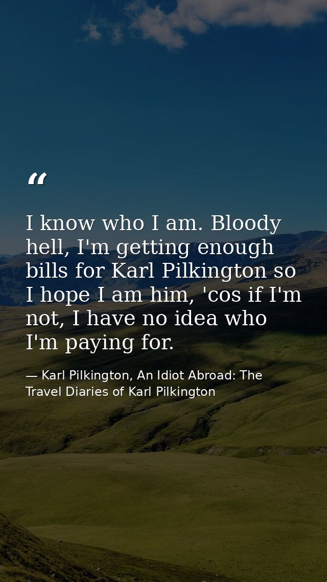 I know who I am. Bloody hell, I'm getting enough bills for Karl Pilkington so I hope I am him, 'cos if I'm not, I have n — Karl Pilkington, An Idiot Abroad: The Travel Diaries of Karl Pilkington