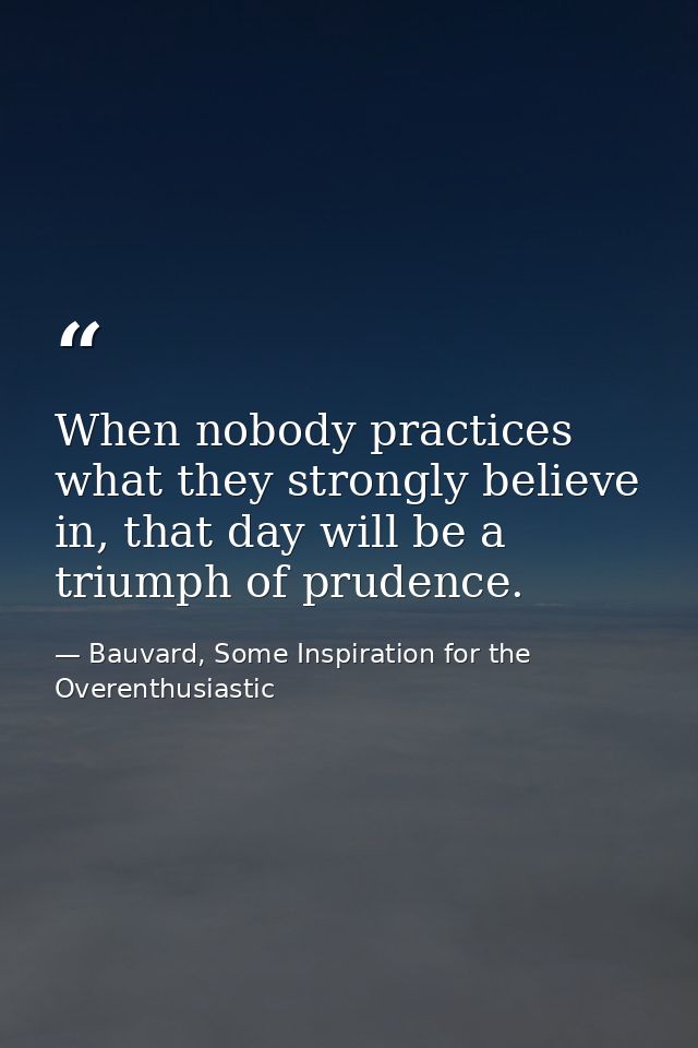 When nobody practices what they strongly believe in, that day will be a triumph of prudence. — Bauvard, Some Inspiration for the Overenthusiastic