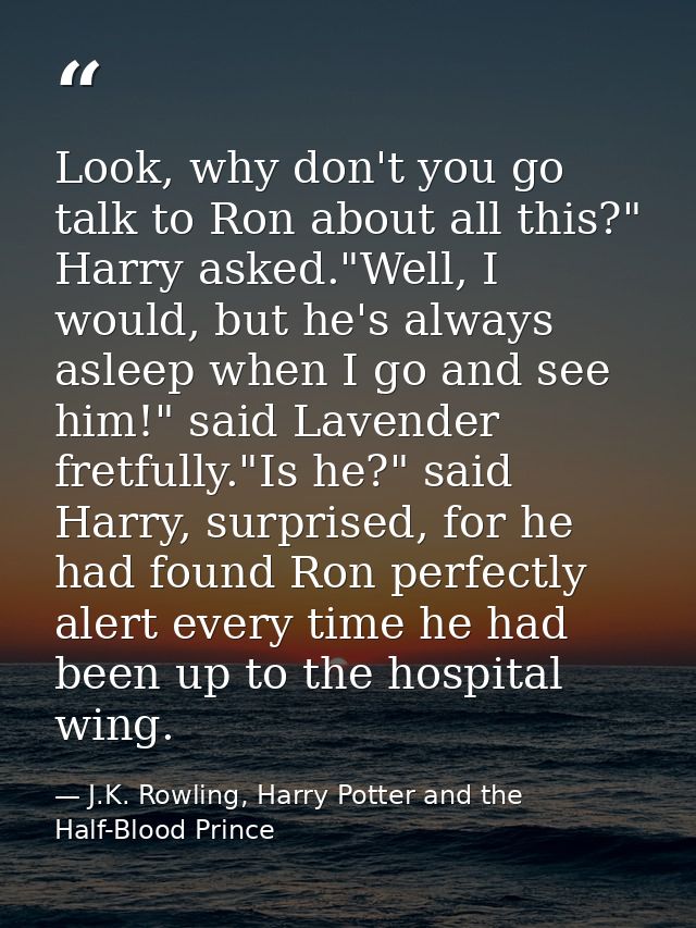 Look, why don't you go talk to Ron about all this?" Harry asked."Well, I would, but he's always asleep when I go and see — J.K. Rowling, Harry Potter and the Half-Blood Prince