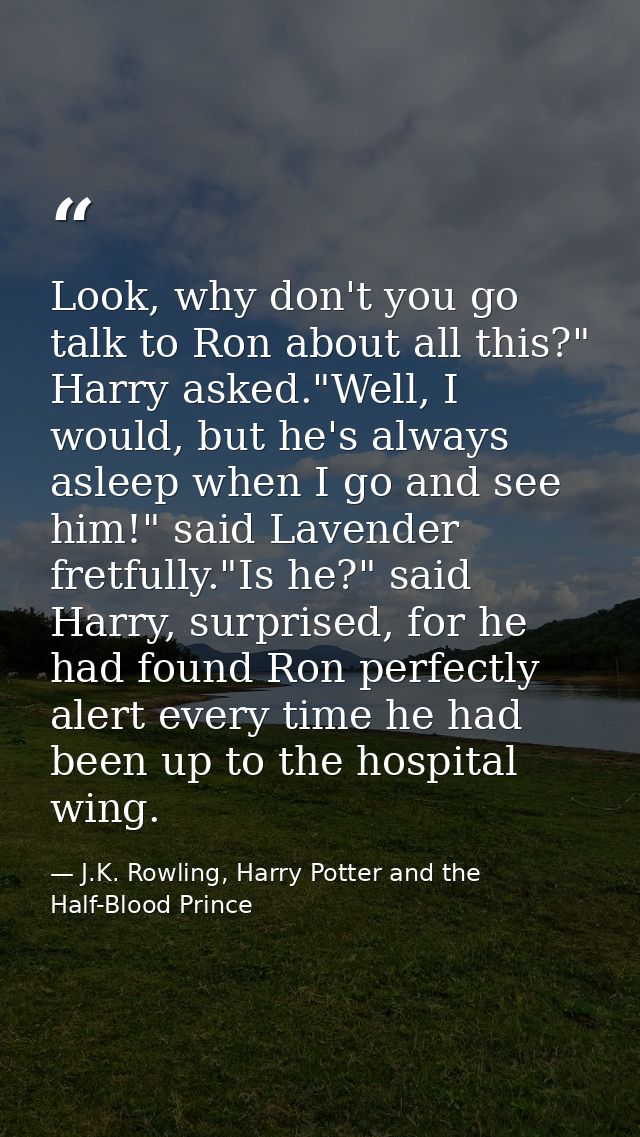 Look, why don't you go talk to Ron about all this?" Harry asked."Well, I would, but he's always asleep when I go and see — J.K. Rowling, Harry Potter and the Half-Blood Prince