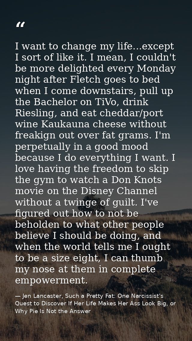 I want to change my life...except I sort of like it. I mean, I couldn't be more delighted every Monday night after Fletc — Jen Lancaster, Such a Pretty Fat: One Narcissist's Quest to Discover If Her Life Makes Her Ass Look Big, or Why Pie Is Not the Answer