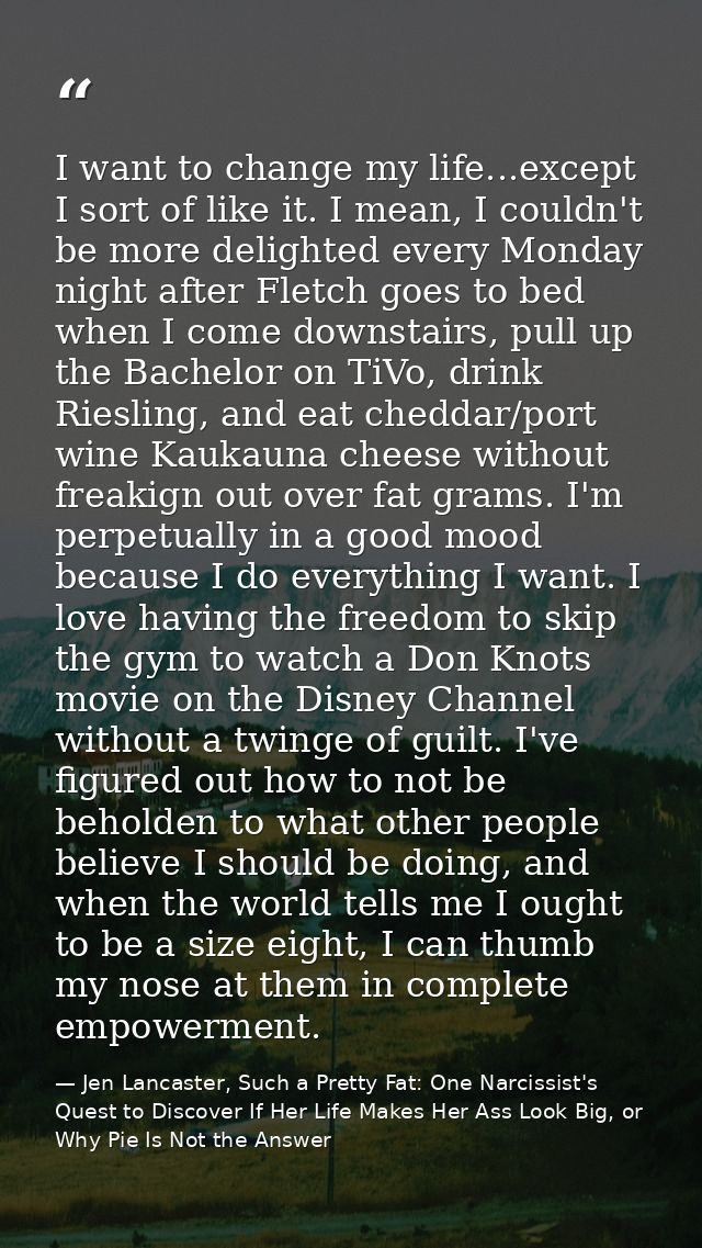I want to change my life...except I sort of like it. I mean, I couldn't be more delighted every Monday night after Fletc — Jen Lancaster, Such a Pretty Fat: One Narcissist's Quest to Discover If Her Life Makes Her Ass Look Big, or Why Pie Is Not the Answer