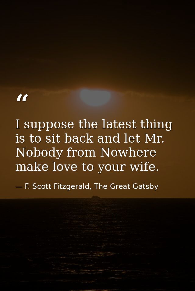 I suppose the latest thing is to sit back and let Mr. Nobody from Nowhere make love to your wife. — F. Scott Fitzgerald, The Great Gatsby