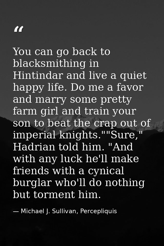 You can go back to blacksmithing in Hintindar and live a quiet happy life. Do me a favor and marry some pretty farm girl — Michael J. Sullivan, Percepliquis