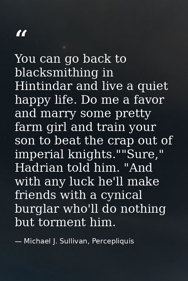 You can go back to blacksmithing in Hintindar and live a quiet happy life. Do me a favor and marry some pretty farm girl — Michael J. Sullivan, Percepliquis
