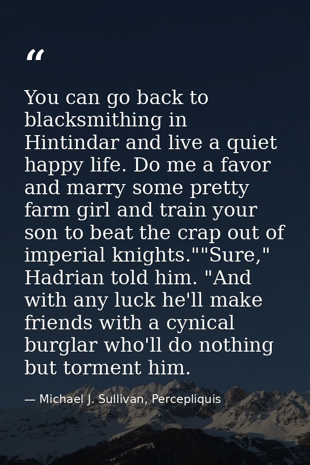 You can go back to blacksmithing in Hintindar and live a quiet happy life. Do me a favor and marry some pretty farm girl — Michael J. Sullivan, Percepliquis