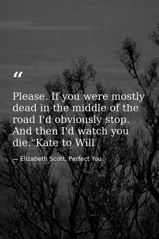 Please. If you were mostly dead in the middle of the road I'd obviously stop. And then I'd watch you die."Kate to Will — Elizabeth Scott, Perfect You