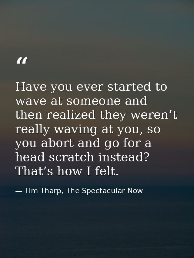 Have you ever started to wave at someone and then realized they weren’t really waving at you, so you abort and go for a  — Tim Tharp, The Spectacular Now