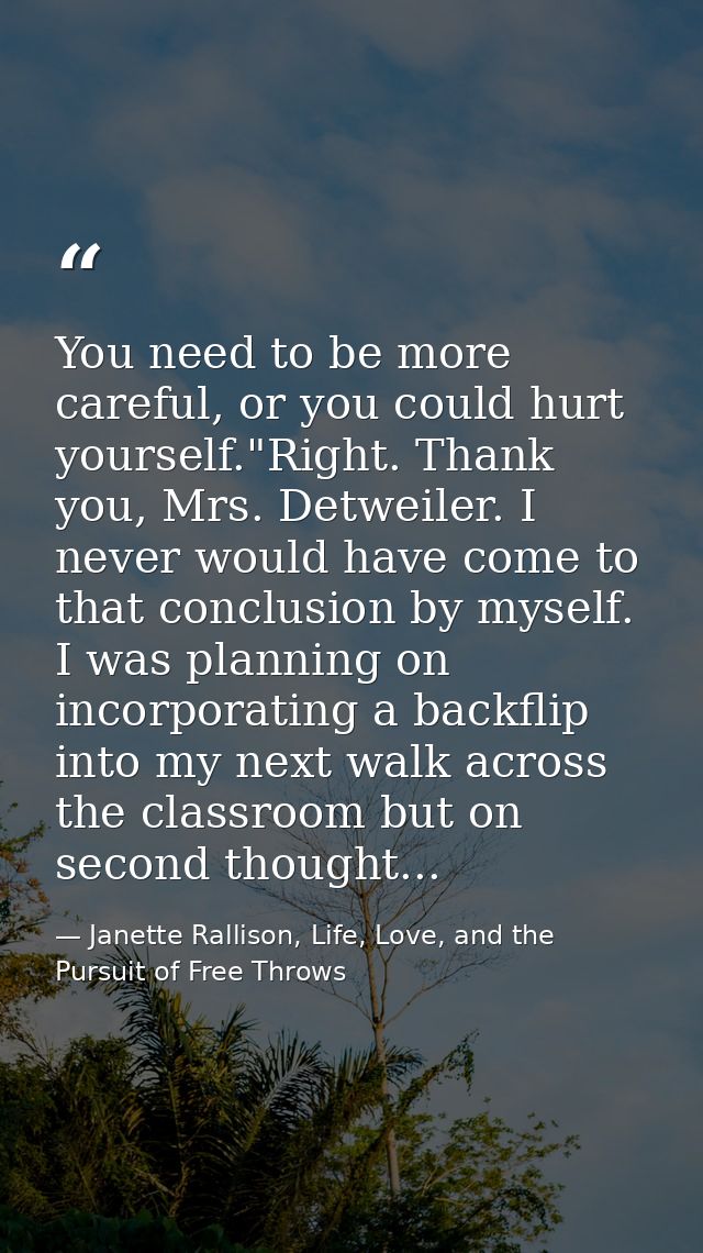 You need to be more careful, or you could hurt yourself."Right. Thank you, Mrs. Detweiler. I never would have come to th — Janette Rallison, Life, Love, and the Pursuit of Free Throws