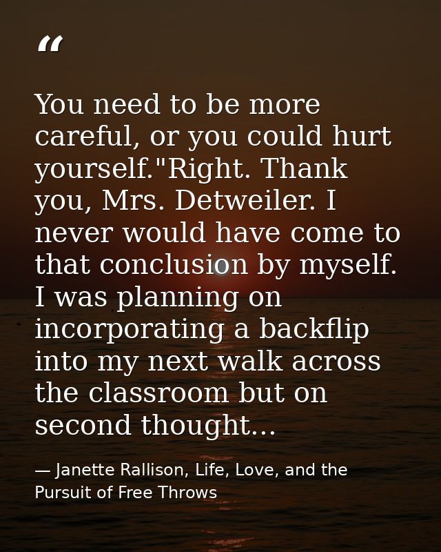 You need to be more careful, or you could hurt yourself."Right. Thank you, Mrs. Detweiler. I never would have come to th — Janette Rallison, Life, Love, and the Pursuit of Free Throws