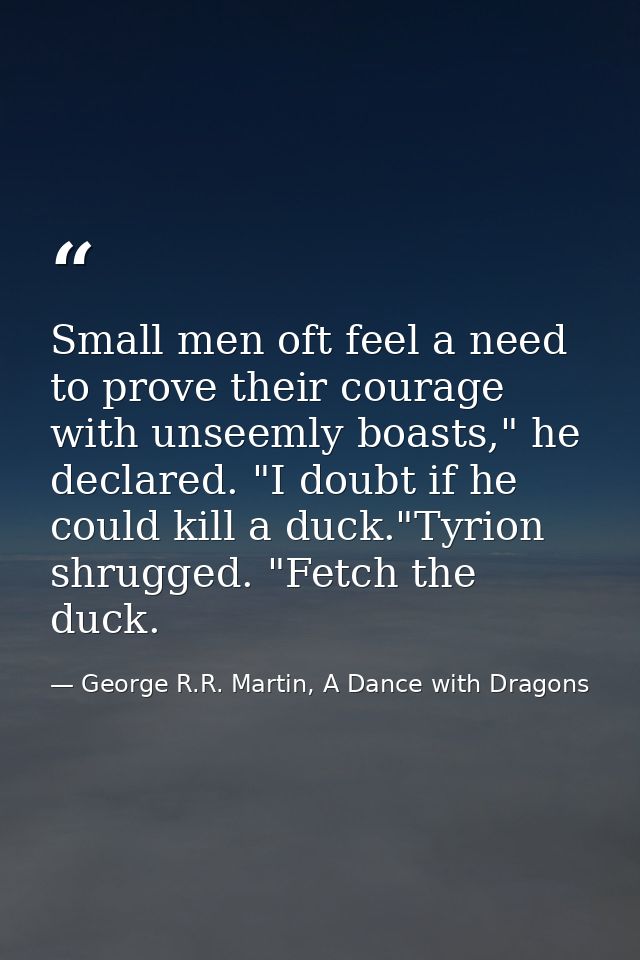 Small men oft feel a need to prove their courage with unseemly boasts," he declared. "I doubt if he could kill a duck."T — George R.R. Martin, A Dance with Dragons