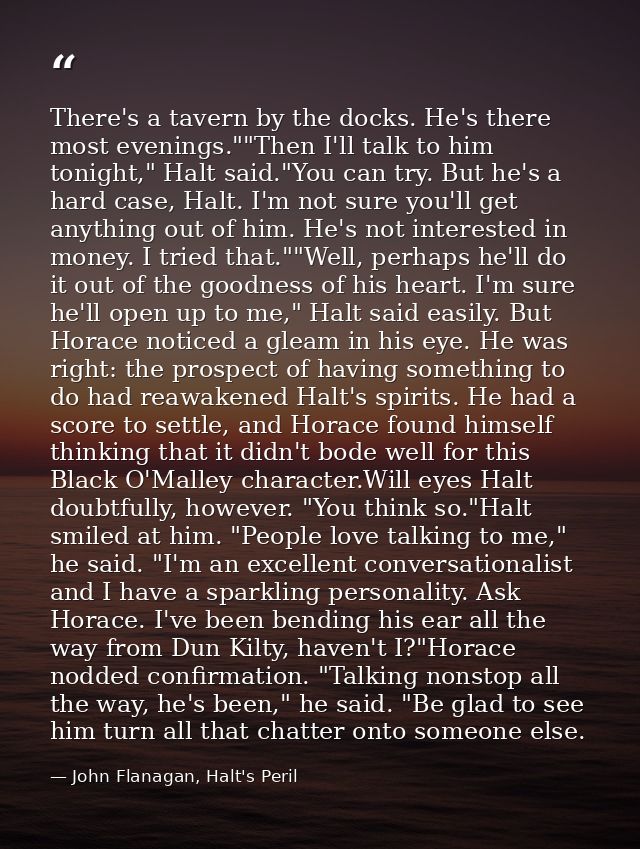 There's a tavern by the docks. He's there most evenings.""Then I'll talk to him tonight," Halt said."You can try. But he — John Flanagan, Halt's Peril