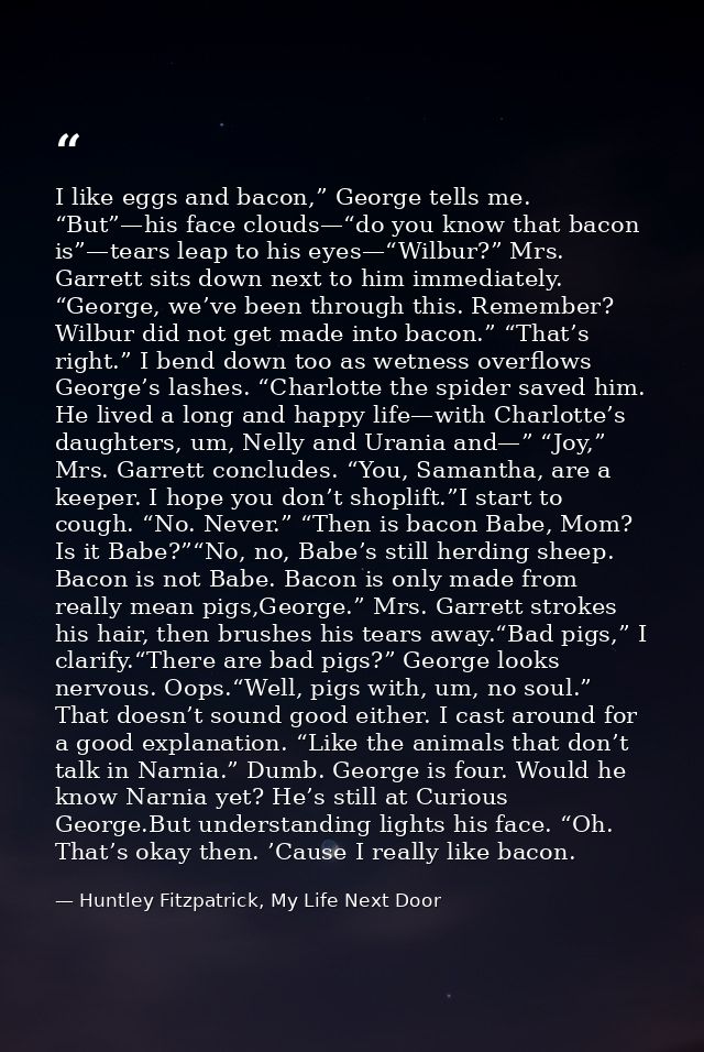 I like eggs and bacon,” George tells me. “But”—his face clouds—“do you know that bacon is”—tears leap to his eyes—“Wilbu — Huntley Fitzpatrick, My Life Next Door