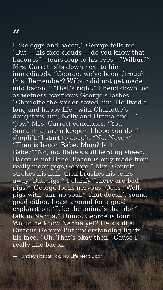 I like eggs and bacon,” George tells me. “But”—his face clouds—“do you know that bacon is”—tears leap to his eyes—“Wilbu — Huntley Fitzpatrick, My Life Next Door
