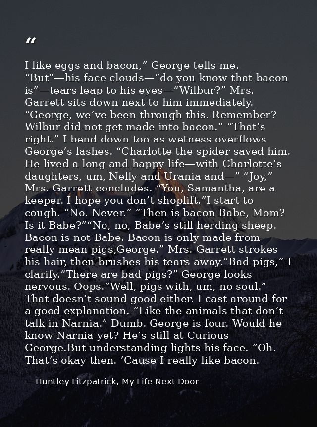 I like eggs and bacon,” George tells me. “But”—his face clouds—“do you know that bacon is”—tears leap to his eyes—“Wilbu — Huntley Fitzpatrick, My Life Next Door