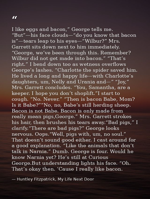 I like eggs and bacon,” George tells me. “But”—his face clouds—“do you know that bacon is”—tears leap to his eyes—“Wilbu — Huntley Fitzpatrick, My Life Next Door