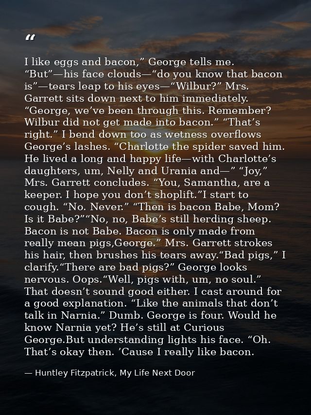 I like eggs and bacon,” George tells me. “But”—his face clouds—“do you know that bacon is”—tears leap to his eyes—“Wilbu — Huntley Fitzpatrick, My Life Next Door