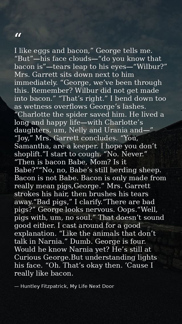 I like eggs and bacon,” George tells me. “But”—his face clouds—“do you know that bacon is”—tears leap to his eyes—“Wilbu — Huntley Fitzpatrick, My Life Next Door