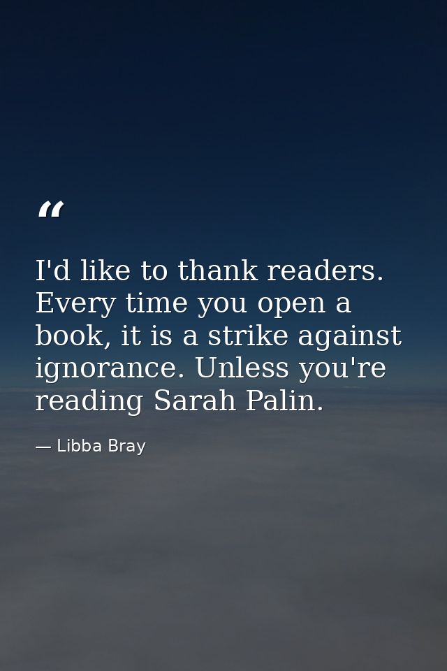 I'd like to thank readers. Every time you open a book, it is a strike against ignorance. Unless you're reading Sarah Pal — Libba Bray