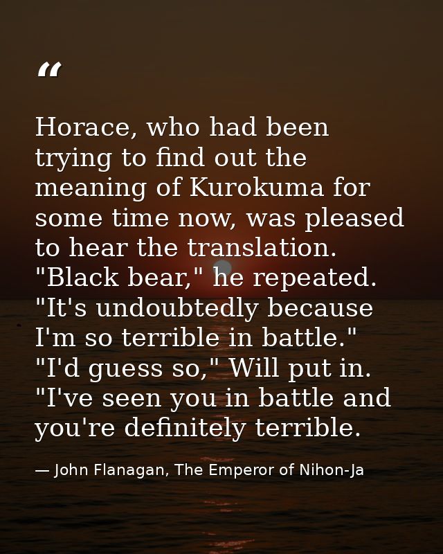 Horace, who had been trying to find out the meaning of Kurokuma for some time now, was pleased to hear the translation.  — John Flanagan, The Emperor of Nihon-Ja