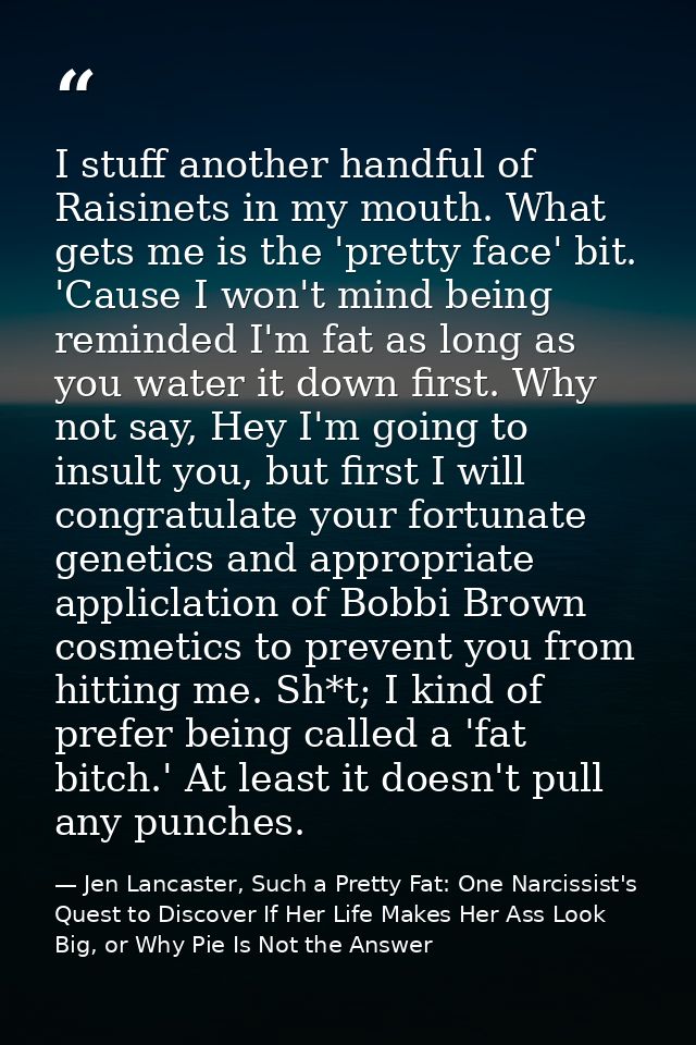 I stuff another handful of Raisinets in my mouth. What gets me is the 'pretty face' bit. 'Cause I won't mind being remin — Jen Lancaster, Such a Pretty Fat: One Narcissist's Quest to Discover If Her Life Makes Her Ass Look Big, or Why Pie Is Not the Answer