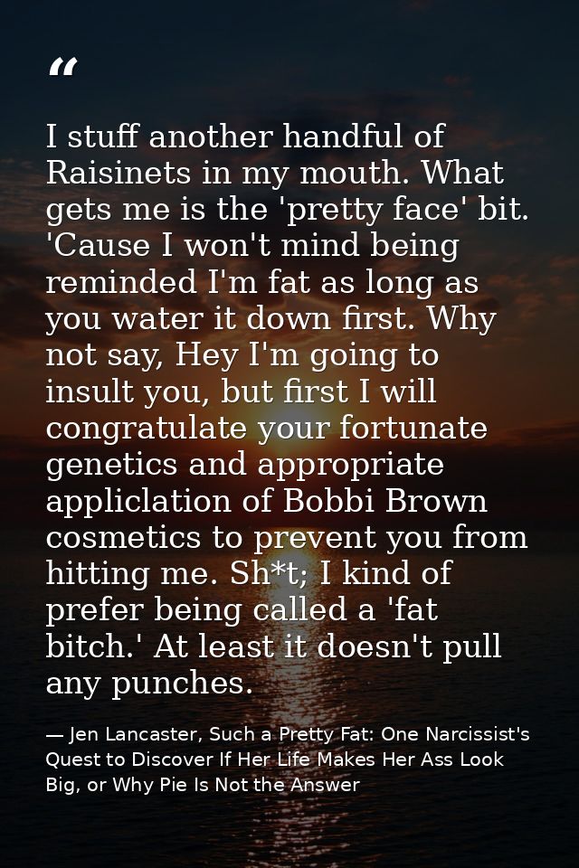 I stuff another handful of Raisinets in my mouth. What gets me is the 'pretty face' bit. 'Cause I won't mind being remin — Jen Lancaster, Such a Pretty Fat: One Narcissist's Quest to Discover If Her Life Makes Her Ass Look Big, or Why Pie Is Not the Answer