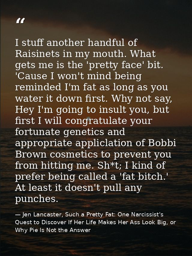 I stuff another handful of Raisinets in my mouth. What gets me is the 'pretty face' bit. 'Cause I won't mind being remin — Jen Lancaster, Such a Pretty Fat: One Narcissist's Quest to Discover If Her Life Makes Her Ass Look Big, or Why Pie Is Not the Answer