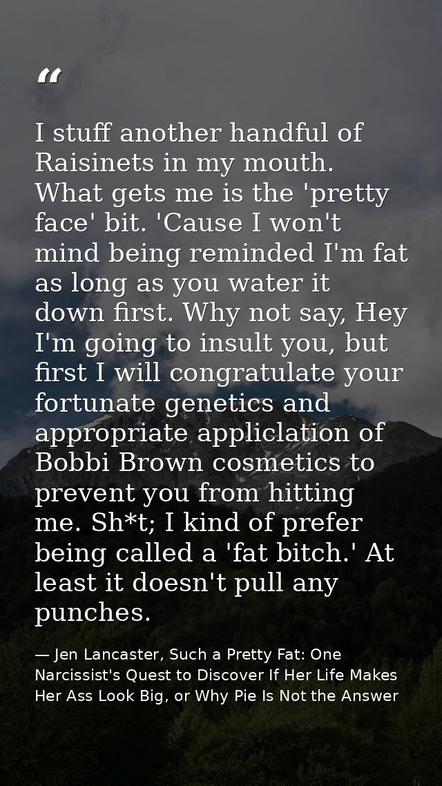 I stuff another handful of Raisinets in my mouth. What gets me is the 'pretty face' bit. 'Cause I won't mind being remin — Jen Lancaster, Such a Pretty Fat: One Narcissist's Quest to Discover If Her Life Makes Her Ass Look Big, or Why Pie Is Not the Answer