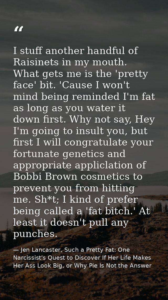I stuff another handful of Raisinets in my mouth. What gets me is the 'pretty face' bit. 'Cause I won't mind being remin — Jen Lancaster, Such a Pretty Fat: One Narcissist's Quest to Discover If Her Life Makes Her Ass Look Big, or Why Pie Is Not the Answer