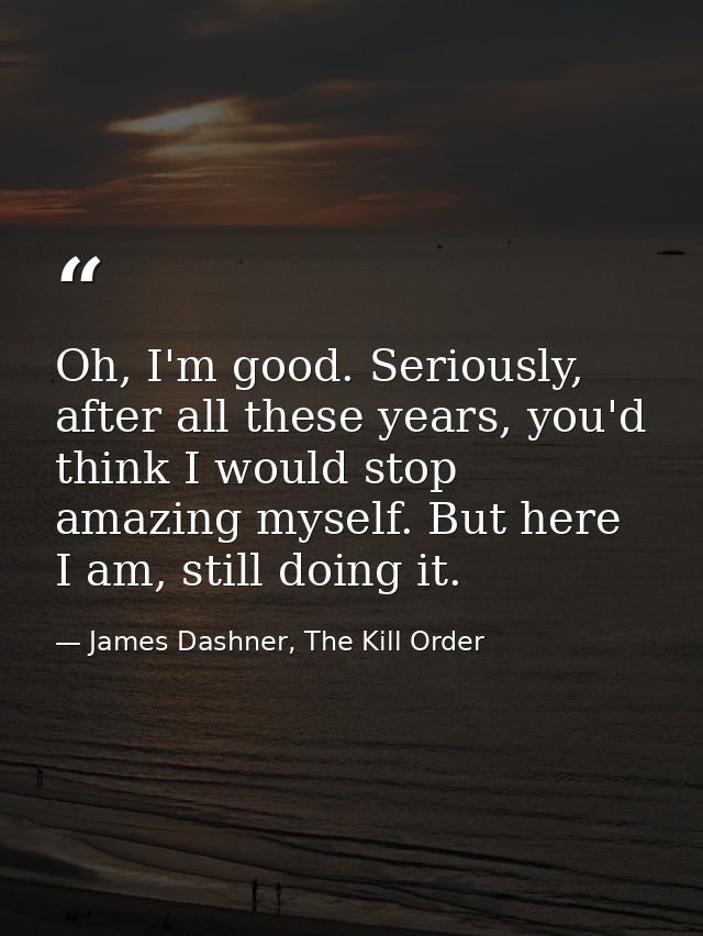 Oh, I'm good. Seriously, after all these years, you'd think I would stop amazing myself. But here I am, still doing it. — James Dashner, The Kill Order