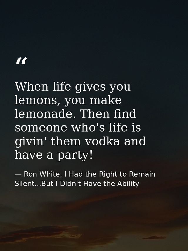When life gives you lemons, you make lemonade. Then find someone who's life is givin' them vodka and have a party! — Ron White, I Had the Right to Remain Silent...But I Didn't Have the Ability