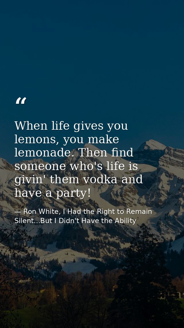 When life gives you lemons, you make lemonade. Then find someone who's life is givin' them vodka and have a party! — Ron White, I Had the Right to Remain Silent...But I Didn't Have the Ability