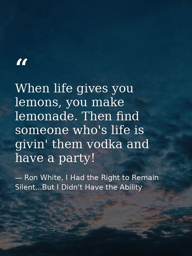When life gives you lemons, you make lemonade. Then find someone who's life is givin' them vodka and have a party! — Ron White, I Had the Right to Remain Silent...But I Didn't Have the Ability