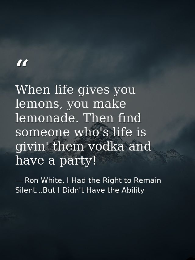 When life gives you lemons, you make lemonade. Then find someone who's life is givin' them vodka and have a party! — Ron White, I Had the Right to Remain Silent...But I Didn't Have the Ability