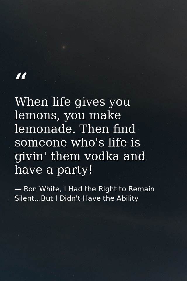 When life gives you lemons, you make lemonade. Then find someone who's life is givin' them vodka and have a party! — Ron White, I Had the Right to Remain Silent...But I Didn't Have the Ability