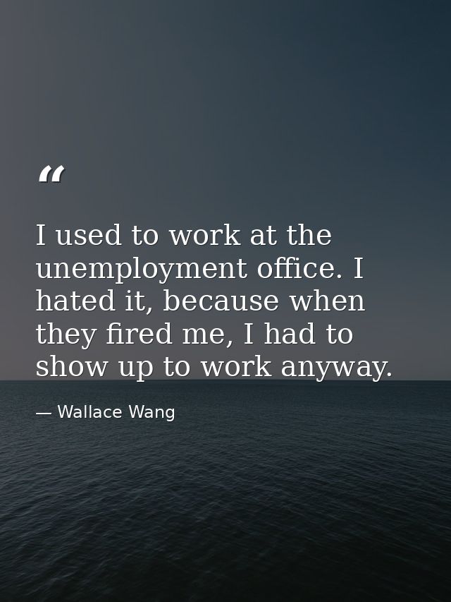 I used to work at the unemployment office. I hated it, because when they fired me, I had to show up to work anyway. — Wallace Wang